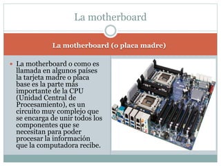 La motherboard (o placa madre)
 La motherboard o como es
llamada en algunos países
la tarjeta madre o placa
base es la parte más
importante de la CPU
(Unidad Central de
Procesamiento), es un
circuito muy complejo que
se encarga de unir todos los
componentes que se
necesitan para poder
procesar la información
que la computadora recibe.
La motherboard
 