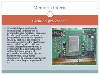 Caché del procesador
 El caché del procesador es la
memoria que se utiliza con el
procesador para facilitar el acceso de
la información desde la memoria
principal del sistema o la memoria
RAM. El caché del procesador a
menudo consiste en dos niveles, que
son el caché L1 y el L2. Al L1 se
accede directamente mediante el
procesador de la computadora, y
retiene información que el
procesador necesita para ejecutar
instrucciones. El L2 extrae
información de la memoria principal
del sistema, a la que luego accede el
L1.
Memoria interna
 