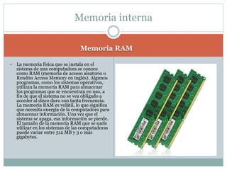 Memoria RAM
 La memoria física que se instala en el
sistema de una computadora se conoce
como RAM (memoria de acceso aleatorio o
Rendón Access Memory en inglés). Algunos
programas, como los sistemas operativos,
utilizan la memoria RAM para almacenar
los programas que se encuentran en uso, a
fin de que el sistema no se vea obligado a
acceder al disco duro con tanta frecuencia.
La memoria RAM es volátil, lo que significa
que necesita energía de la computadora para
almacenar información. Una vez que el
sistema se apaga, esa información se pierde.
El tamaño de la memoria RAM que se suele
utilizar en los sistemas de las computadoras
puede variar entre 512 MB y 3 o más
gigabytes.
Memoria interna
 