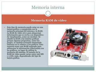 Memoria RAM de video
 Este tipo de memoria puede estar en una
tarjeta gráfica o compartida con la
memoria principal del sistema o la RAM.
La RAM de vídeo sirve para almacenar
información que se envía a un dispositivo
de visualización, como un monitor. Se
añadió la RAM a las tarjetas gráficas
porque algunos programas, como los
juegos, se estaban tornando demasiado
intensos en lo relativo a los gráficos. Esto
requería tener una RAM separada para
almacenar la información relacionada con
los gráficos, en lugar de utilizar la
memoria del sistema. El tamaño de la
RAM de vídeo puede variar entre 256 MB
y 2 GB o más, dependiendo del tipo de
tarjeta gráfica.
Memoria interna
 
