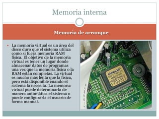 Memoria de arranque
 La memoria virtual es un área del
disco duro que el sistema utiliza
como si fuera memoria RAM
física. El objetivo de la memoria
virtual es tener un lugar donde
almacenar datos de programas
una vez que la memoria física o la
RAM están completas. La virtual
es mucho más lenta que la física,
pero está disponible cuando el
sistema la necesita. La memoria
virtual puede determinarla de
manera automática el sistema o
puede configurarla el usuario de
forma manual.
Memoria interna
 