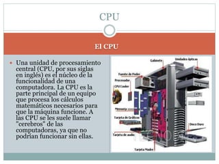 El CPU
 Una unidad de procesamiento
central (CPU, por sus siglas
en inglés) es el núcleo de la
funcionalidad de una
computadora. La CPU es la
parte principal de un equipo
que procesa los cálculos
matemáticos necesarios para
que la máquina funcione. A
las CPU se les suele llamar
"cerebros" de las
computadoras, ya que no
podrían funcionar sin ellas.
CPU
 