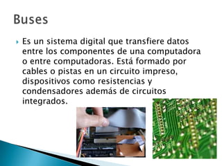 Es un sistema digital que transfiere datos entre los componentes de una computadora o entre computadoras. Está formado por cables o pistas en un circuito impreso, dispositivos como resistencias y condensadores además de circuitos integrados.Buses