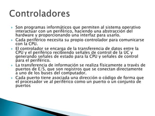 Son programas informáticos que permiten al sistema operativo interactuar con un periférico, haciendo una abstracción del hardware y proporcionando una interfaz para usarlo.Cada periférico necesita su propio controlador para comunicarse con la CPU. El controlador se encarga de la transferencia de datos entre la CPU y el periférico recibiendo señales de control de la UC y generando señales de estado para la CPU y señales de control para el periférico. La transferencia de información se realiza físicamente a través de puertos de E/S, que son registros que se conectan directamente a uno de los buses del computador. Cada puerto tiene asociada una dirección o código de forma que el procesador ve al periférico como un puerto o un conjunto de puertosControladores