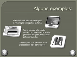 Transmite-nos através de imagens
a informação principal do sistema


           Transmite-nos informação
           através da impressão de textos,
           gráficos e imagens executadas
           pelo computador.

       Servem para nos transmitir sons
       processados pelo computador .
 