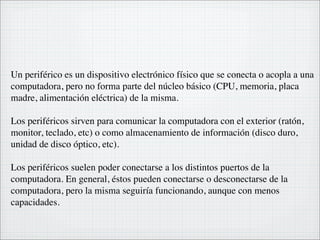 Un periférico es un dispositivo electrónico físico que se conecta o acopla a una
computadora, pero no forma parte del núcleo básico (CPU, memoria, placa
madre, alimentación eléctrica) de la misma.

Los periféricos sirven para comunicar la computadora con el exterior (ratón,
monitor, teclado, etc) o como almacenamiento de información (disco duro,
unidad de disco óptico, etc).

Los periféricos suelen poder conectarse a los distintos puertos de la
computadora. En general, éstos pueden conectarse o desconectarse de la
computadora, pero la misma seguiría funcionando, aunque con menos
capacidades.
 