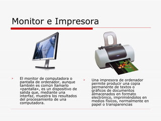 Monitor e Impresora El monitor de computadora o pantalla de ordenador, aunque también es común llamarlo «pantalla», es un dispositivo de salida que, mediante una interfaz, muestra los resultados del procesamiento de una computadora. Una impresora de ordenador permite producir una copia permanente de textos o gráficos de documentos almacenados en formato electrónico, imprimiéndolos en medios físicos, normalmente en papel o transparencias 