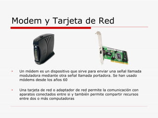 Modem y Tarjeta de Red Un módem es un dispositivo que sirve para enviar una señal llamada moduladora mediante otra señal llamada portadora. Se han usado módems desde los años 60 Una tarjeta de red o adaptador de red permite la comunicación con aparatos conectados entre si y también permite compartir recursos entre dos o más computadoras 