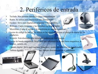 2. Periféricos de entrada
•   Teclado. Nos permite introducir datos manualmente.
•   Ratón. Se utiliza para interactuar con el ordenador.
•   Escáner. Sirve para digitalizar imágenes y documentos.
•   Webcam. Capta imágenes y las introduce en el ordenador.
•   Micrófono. Capta el sonido y lo transforma en señales eléctricas.
•   Lector de código de barras. Se utiliza en las tiendas para leer el código de barras de los
    productos.
•   Joystick. Está diseñado para introducir órdenes en videojuegos.
•   Lector de banda magnética. Sirve para leer información de una barra magnética, presente en
    tarjetas, carnets, etc.
•   Cámara digital. Sirve para capturar imágenes y poder introducirlas en el ordenador.
•   Tableta digitalizadora. Se utiliza para dibujar directamente en el ordenador.
 