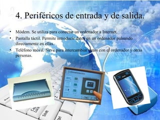 4. Periféricos de entrada y de salida.
• Módem. Se utiliza para conectar un ordenador a Internet.
• Pantalla táctil. Permite introducir datos en un ordenador pulsando
  directamente en ellas.
• Teléfono móvil. Sirve para intercambiar datos con el ordenador y otras
  personas.
 