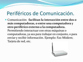 Periféricos de Comunicación.
 Comunicación: facilitan la interacción entre dos o
 más computadoras, o entre una computadora y
 otro periférico externo a la computadora.
 Permitiendo interactuar con otras máquinas o
 computadoras, ya sea para trabajar en conjunto, o para
 enviar y recibir información. Ejemplo: Fax-Módem;
 Tarjeta de red, etc.
 