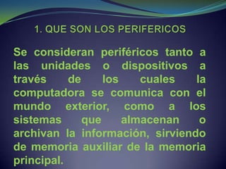 Se consideran periféricos tanto a
las unidades o dispositivos a
través     de     los    cuales  la
computadora se comunica con el
mundo exterior, como a los
sistemas      que     almacenan   o
archivan la información, sirviendo
de memoria auxiliar de la memoria
principal.
 
