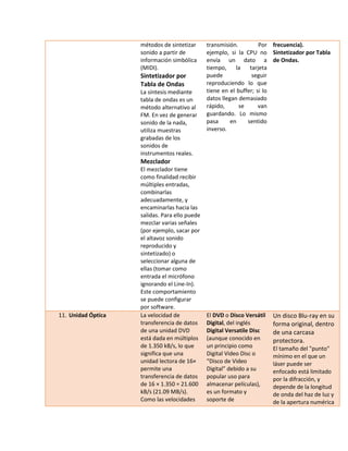 métodos de sintetizar sonido a partir de información simbólica (MIDI). 
Sintetizador por Tabla de Ondas 
La síntesis mediante tabla de ondas es un método alternativo al FM. En vez de generar sonido de la nada, utiliza muestras grabadas de los sonidos de instrumentos reales. 
Mezclador 
El mezclador tiene como finalidad recibir múltiples entradas, combinarlas adecuadamente, y encaminarlas hacia las salidas. Para ello puede mezclar varias señales (por ejemplo, sacar por el altavoz sonido reproducido y sintetizado) o seleccionar alguna de ellas (tomar como entrada el micrófono ignorando el Line-In). Este comportamiento se puede configurar por software. 
transmisión. Por ejemplo, si la CPU no envía un dato a tiempo, la tarjeta puede seguir reproduciendo lo que tiene en el buffer; si lo datos llegan demasiado rápido, se van guardando. Lo mismo pasa en sentido inverso. 
frecuencia). 
Sintetizador por Tabla de Ondas. 
11. Unidad Óptica La velocidad de transferencia de datos de una unidad DVD está dada en múltiplos de 1.350 kB/s, lo que significa que una unidad lectora de 16× permite una transferencia de datos de 16 × 1.350 = 21.600 kB/s (21.09 MB/s). Como las velocidades El DVD o Disco Versátil Digital, del inglés Digital Versatile Disc (aunque conocido en un principio como Digital Video Disc o “Disco de Video Digital” debido a su popular uso para almacenar películas), es un formato y soporte de Un disco Blu-ray en su forma original, dentro de una carcasa protectora. El tamaño del "punto" mínimo en el que un láser puede ser enfocado está limitado por la difracción, y depende de la longitud de onda del haz de luz y de la apertura numérica  