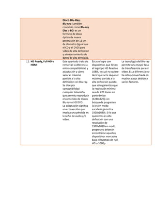 Disco Blu-Ray. Blu-ray (también conocido como Blu-ray Disc o BD) es un formato de disco óptico de nueva generación de 12 cm de diámetro (igual que el CD y el DVD) para vídeo de alta definición y almacenamiento de datos de alta densidad. 
12. HD Ready, Full-HD y HDMI 
Este apartado trata de remarcar la diferencia entre compatibilidad y adaptación y cómo sacar el máximo partido a la alta definición con Blu-ray. Se dice por compatibilidad cualquier televisión que permita reproducir el contenido de discos Blu-ray o HD DVD. 
La adaptación significa una conversión que implica una pérdida en la señal de audio y/o vídeo. 
Ésta se logra con dispositivos que lleven el logotipo HD Ready o 1080i, lo cual no quiere decir que se le saque el máximo partido a la alta definición puesto que sólo garantiza que la resolución mínima sea de 720 líneas en panorámico (1280x720) con búsqueda progresiva (si es en modo escalado garantiza 1920x1080). Si lo que queremos es alta definición con una resolución de 1920x1080 en modo progresivo deberán encontrarse aquellos dispositivos marcados bajo el logotipo de Full- HD o 1080p 
La tecnología del Blu-ray permite una mayor tasa de transferencia para el vídeo. Esta diferencia no ha sido aprovechada en muchos casos debido a varios factores. 
 