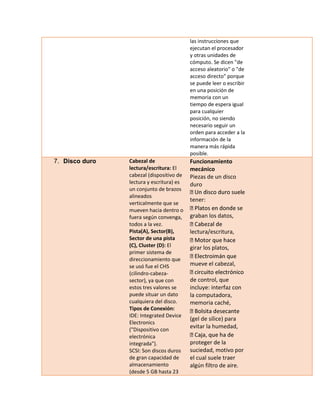 las instrucciones que ejecutan el procesador y otras unidades de cómputo. Se dicen "de acceso aleatorio" o "de acceso directo" porque se puede leer o escribir en una posición de memoria con un tiempo de espera igual para cualquier posición, no siendo necesario seguir un orden para acceder a la información de la manera más rápida posible. 7. Disco duro Cabezal de lectura/escritura: El cabezal (dispositivo de lectura y escritura) es un conjunto de brazos alineados verticalmente que se mueven hacia dentro o fuera según convenga, todos a la vez. Pista(A), Sector(B), Sector de una pista (C), Cluster (D): El primer sistema de direccionamiento que se usó fue el CHS (cilindro-cabeza- sector), ya que con estos tres valores se puede situar un dato cualquiera del disco. Tipos de Conexión: IDE: Integrated Device Electronics ("Dispositivo con electrónica integrada"). SCSI: Son discos duros de gran capacidad de almacenamiento (desde 5 GB hasta 23 Funcionamiento mecánico Piezas de un disco duro tener: se graban los datos, lectura/escritura, girar los platos, mueve el cabezal, de control, que incluye: interfaz con la computadora, memoria caché, (gel de sílice) para evitar la humedad, proteger de la suciedad, motivo por el cual suele traer algún filtro de aire.  