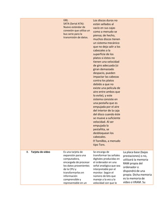 GB). SATA (Serial ATA): Nuevo estándar de conexión que utiliza un bus serie para la transmisión de datos. Los discos duros no están sellados al vacío en sus cajas como a menudo se piensa; de hecho, muchos discos tienen un sistema mecánico que no deja salir a los cabezales a la superficie de los platos si éstos no tienen una velocidad de giro adecuada (si giran demasiado despacio, pueden impactar las cabezas contra los platos debido a que no existe una película de aire entre ambos que lo evite), y este sistema consiste en una pestaña que es empujada por el aire del interior de la caja del disco cuando éste se mueve a suficiente velocidad. Al ser empujada la pestañita, se desbloquean los cabezales. s, a menudo tipo Torx. 
8. Tarjeta de video 
Es una tarjeta de expansión para una computadora, encargada de procesar los datos provenientes de la CPU y transformarlos en información comprensible y representable en un 
Se encarga de transformar las señales digitales producidas en el ordenador en una señal analógica que sea interpretable por el monitor. Según el número de bits que maneje a la vez y la velocidad con que lo 
La placa base (bajas prestaciones) o no, utilizará la memoria RAM propia del ordenador o dispondrá de una propia. Dicha memoria es la memoria de vídeo o VRAM. Su  