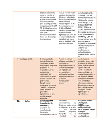 dispositivo de salida, como un monitor o televisor. Las tarjetas gráficas más comunes son las disponibles para las computadoras compatibles con la IBM PC, debido a la enorme popularidad de éstas, pero otras arquitecturas también hacen uso de este tipo de dispositivos. 
haga, el conversor será capaz de dar soporte a diferentes velocidades de refresco del monitor (se recomienda trabajar a partir de 75 Hz, nunca con menos de 60).10 Dada la creciente popularidad de los monitores digitales y que parte de su funcionalidad se ha trasladado a la placa base, el RAMDAC está quedando obsoleto. 
tamaño oscila entre 128 MB y 1 GB. La memoria empleada en 2006 estaba basada en tecnología DDR, destacando DDR2, GDDR3,GDDR4 y GDDR5. La frecuencia de reloj de la memoria se encontraba entre 400 MHz y 1,8 GHz. 
Una parte importante de la memoria de un adaptador de vídeo es el Z-Buffer, encargado de gestionar las coordenadas de profundidad de las imágenes en los gráficos 3D. 9. Tarjeta de sonido El típico uso de las tarjetas de sonido consiste en proveer mediante un programa que actúa de mezclador, que las aplicaciones multimedia del componente de audio suenen y puedan ser gestionadas. Cumple con la importante función de "traducir" formas de ondas grabadas o generadas digitalmente en una señal analógica y viceversa. Permite la entrada y salida de audio bajo el control de un programa informático llamado controlador (en inglés Driver). Las operaciones básicas que permiten las tarjetas de sonido: Grabación Reproducción Síntesis Los diseños más avanzados tienen más de un chip de sonido, y tienen la capacidad de separar entre los sonidos sintetizados (usualmente para la generación de música y efectos especiales en tiempo real utilizando poca cantidad de información y tiempo del microprocesador y quizá compatibilidad MIDI) y los sonidos digitales para la reproducción. 
10. Buffer 
Sintetizador FM (modulación de frecuencia) 
La síntesis por modulación de frecuencias implementa uno de los 
Almacenar temporalmente los datos que viajan entre la máquina y la tarjeta, lo cual permite absorber pequeños desajustes en la velocidad de 
DSP (Procesador de señal digital). 
ADC (Conversor analógico-digital). 
DAC (Conversor digital- analógico). 
Sintetizador FM (modulación de  