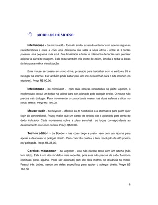 6
8 MODELOS DE MOUSE:
Intellimouse - da microssoft - formato similar a versão anterior com apenas algumas
características a mais e com uma diferença que salta a seus olhos - entre as 2 teclas
possuiu uma pequena roda azul. Sua finalidade ;e fazer o rolamento de teclas sem precisar
acionar a barra de rolagem. Esta roda também cria efeito de zoom, amplia e reduz a áreas
da tela para melhor visualização.
Este mouse se baseia em novo drive, projetado para trabalhar com o windows 95 e
navegar na internet. Ele também pode saltar para um link ou retornar para o site anterior (no
explorer). Preço R$ 90,00.
Intellimouse - da microssoft - com duas esferas localizadas na parte superior, o
intellimouse possui um botão na lateral para ser acionado pelo polegar direito. O mouse não
precisa sair do lugar. Para movimentar o cursor basta mexer nas duas esferas e clicar no
botão lateral. Preço R$ 150,00.
Mouse touch - da Keyetec - idêntico ao do notebooks é a alternativa para quem quer
fugir do convencional. Pouco maior que um cartão de crédito ele é acionado pela ponta do
dedo indicador. Cada movimento sobre a placa sensível ao toque correspondente ao
deslocamento do cursor na tela. Preço R$60,00.
Techno edition - da Boeder - nas cores bege e preto, vem com um recorte para
apoiar e descansar o polegar direito. Vem com três botões e tem resolução de 400 pontos
por polegada. Preço R$ 25,00.
Cordless mouseman - da Logitech - este não parece tanto com um ratinho (não
tem rabo). Este é um dos modelos mais recentes, pois este não precisa de cabo, funciona
comduas pilhas agulha. Pode ser acionado com até dois metros de distância do micro.
Possui três botões, sendo um deles específicos para apoiar o polegar direito. Preço U$
165.00
 