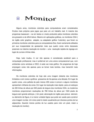 7
: .
Alguns anos, monitores coloridos para computadores eram considerados
frívolos mais próprios para jogos que para um um trabalho real. A maioria dos
programas baseavam – se em textos e o texto produzido pelos monitores coloridos
era grosseiro e de difícil leitura. Mesmo em aplicações gráficas, os monitores CGA (
do inglês color graphics adapter, ou adaptador gráfico 1colorido), que foram os
primeiros monitores coloridos para os computadores Dos, foram seriamente afetados
por sua incapacidade de apresentar mais que quatro cores entre dezesseis
possíveis na máxima resolução do monitor – uma resolução repleta de zigzags em
lugar de curvas e linhas retas.
Hoje, tudo mudou. A cor não apenas é considerada aceitável para a
computação profissional, mas é preferível em uma arena computacional que, com
ambientes como windows e OS/2, é cada vez mais gráfico. Os programas de hoje
empregam cores não apenas para se tornar mais bonitos, mas transmitir mais
informações.
Os monitores coloridos de hoje são uma imagem distante dos monitores
limitados e com cores e gráficos grosseiros de há apenas uma década. Em lugar de
quatro cores, uma palheta de pelo menos 256 cores é comum e alguns monitores
apresentam milhares de cores. Em lugar da resolução mais rápida para um esboços
de 200 linhas de altura por 640 pixels de largura dos monitores CGA, os modernos
monitores proporcionam resoluções de 768 linhas de altura por 1024 pixels de
largura sem grande esforços. ( Um pixel, abreviação do inglês para picture element,
ou elemento da figura, é a menor unidade lógica que pode ser usada para construir
uma imagem na tela. Um único pixel é criado usualmente por diversos pontos de luz
adjacentes. Quando menos pontos de luz usados para criar um pixel, maior a
resolução do monitor).
 