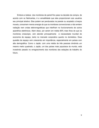 9
Embora a beleza dos monitores de painel fino pese na decisão da compra, de
acordo com os fabricantes, é a versatilidade que eles proporcionam aos usuários
seu principal atrativo. Eles podem ser pendurados na parede ou acoplado a braços
moveis, consomem menos energia do que os monitores convencionais e não emitem
radiação nem ondas eletromagnéticas que interfiram no funcionamento de outros
aparelhos eletrônicos. Alem disso, por serem em média 60% mais finos do que os
monitores cinescópio, vem atender principalmente à necessidade mundial de
economia de espaço, tanto no mercado corporativo quanto no doméstico. Essa
questão de espaço vem crescendo em importância, especialmente em países com
alta demográfica. Como o Japão. com uma média de três pessoas dividindo um
mesmo metro quadrado, o Japão, um dos países mais populosos do mundo, está
investindo pesado no emagrecimento dos monitores das estações de trabalho do
futuro.
 