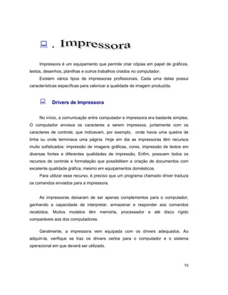 10
: .
Impressora é um equipamento que permite criar cópias em papel de gráficos,
textos, desenhos, planilhas e outros trabalhos criados no computador.
Existem vários tipos de impressoras profissionais. Cada uma delas possui
características específicas para valorizar a qualidade de imagem produzida.
: Drivers de Impressora
No início, a comunicação entre computador e impressora era bastante simples.
O computador enviava os caracteres a serem impressos, juntamente com os
caracteres de controle, que indicavam, por exemplo, onde havia uma quebra de
linha ou onde terminava uma página. Hoje em dia as impressoras têm recursos
muito sofisticados: impressão de imagens gráficas, cores, impressão de textos em
diversas fontes e diferentes qualidades de impressão. Enfim, possuem todos os
recursos de controle e formatação que possibilitam a criação de documentos com
excelente qualidade gráfica, mesmo em equipamentos domésticos.
Para utilizar esse recurso, é preciso que um programa chamado driver traduza
os comandos enviados para a impressora.
As impressoras deixaram de ser apenas complementos para o computador,
ganhando a capacidade de interpretar, armazenar e responder aos comandos
recebidos. Muitos modelos têm memória, processador e até disco rígido
comparáveis aos dos computadores.
Geralmente, a impressora vem equipada com os drivers adequados. Ao
adquiri-la, verifique se traz os drivers certos para o computador e o sistema
operacional em que deverá ser utilizado.
 