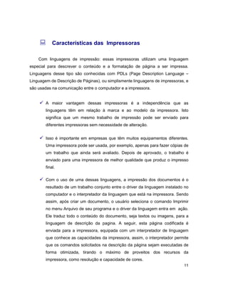 11
: Características das Impressoras
Com linguagens de impressão: essas impressoras utilizam uma linguagem
especial para descrever o conteúdo e a formatação de página a ser impressa.
Linguagens desse tipo são conhecidas com PDLs (Page Description Language –
Linguagem de Descrição de Páginas), ou simplismente linguagens de impressoras, e
são usadas na comunicação entre o computador e a impressora.
ü A maior vantagem dessas impressoras é a independência que as
linguagens têm em relação à marca e ao modelo da impressora. Isto
significa que um mesmo trabalho de impressão pode ser enviado para
diferentes impressoras sem necessidade de alteração.
ü Isso é importante em empresas que têm muitos equipamentos diferentes.
Uma impressora pode ser usada, por exemplo, apenas para fazer cópias de
um trabalho que ainda será avaliado. Depois de aprovado, o trabalho é
enviado para uma impressora de melhor qualidade que produz o impresso
final.
ü Com o uso de uma dessas linguagens, a impressão dos documentos é o
resultado de um trabalho conjunto entre o driver da linguagem instalado no
computador e o interpretador da linguagem que está na impressora. Sendo
assim, após criar um documento, o usuário seleciona o comando Imprimir
no menu Arquivo de seu programa e o driver da linguagem entra em ação.
Ele traduz todo o conteúdo do documento, seja textos ou imagens, para a
linguagem de descrição da pagina. A seguir, esta página codificada é
enviada para a impressora, equipada com um interpretador de linguagem
que conhece as capacidades da impressora, assim, o interpretador permite
que os comandos solicitados na descrição da página sejam executadas de
forma otimizada, tirando o máximo de proveitos dos recursos da
impressora, como resolução e capacidade de cores.
 