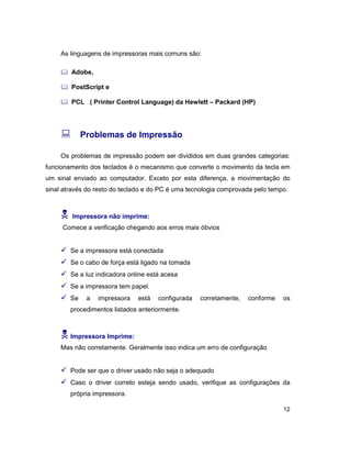 12
As linguagens de impressoras mais comuns são:
& Adobe,
& PostScript e
& PCL ( Printer Control Language) da Hewlett – Packard (HP)
: Problemas de Impressão
Os problemas de impressão podem ser divididos em duas grandes categorias:
funcionamento dos teclados é o mecanismo que converte o movimento da tecla em
um sinal enviado ao computador. Exceto por esta diferença, a movimentação do
sinal através do resto do teclado e do PC é uma tecnologia comprovada pelo tempo.
N Impressora não imprime:
Comece a verificação chegando aos erros mais óbvios
ü Se a impressora está conectada
ü Se o cabo de força está ligado na tomada
ü Se a luz indicadora online está acesa
ü Se a impressora tem papel.
ü Se a impressora está configurada corretamente, conforme os
procedimentos listados anteriormente.
N Impressora Imprime:
Mas não corretamente. Geralmente isso indica um erro de configuração
ü Pode ser que o driver usado não seja o adequado
ü Caso o driver correto esteja sendo usado, verifique as configurações da
própria impressora.
 