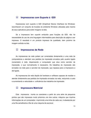 13
: Impressoras com Suporte à GDI
Impressoras com suporte à GDI (Graphical Device Interface) do Windows:
reconhecem um conjunto de funções do ambiente Windows utilizadas pela maioria
de seus aplicativos para exibir imagens na tela.
Se a impressora tem suporte embutido para funções da GDI, não há
necessidade do uso de uma linguagem intermediária para descrição da página a ser
impressa. O resultado é um produto impresso de qualidade, bem próximo da
imagem exibida na tela.
: Impressoras de Rede
As impressoras de rede podem ser conectadas diretamente a uma rede de
computadores e atendem aos pedidos de impressão enviados pelo usuário ligado
(conectado) à rede, dispensando o computador que atua como servidor de
impressão, o que normalmente é necessário. Os trabalhos de impressão são
enviados via rede para o servidor de impressão, que repassa para a impressora a
ele ligada.
As impressoras de rede dispõe de hardware e software capazes de receber e
atender diretamente aos pedidos de impressão enviados via rede, reduzindo o custo
e aumentando a velocidade e a eficiência dos trabalhos de impressão.
: Impressora Matricial
Esta impressora monta os caracteres a partir de uma série de pequenos
pontos que são impressos muito próximos uns dos outros; máquina que imprime
informações de um computador, imprimindo uma linha de cada vez, é abastecida por
uma fita semelhante a fita de uma máquina de escrever.
 