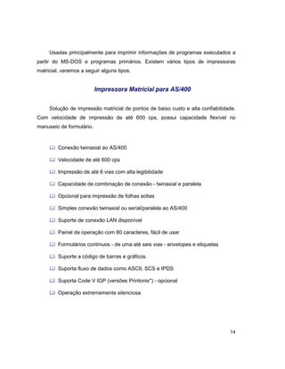 14
Usadas principalmente para imprimir informações de programas executados a
partir do MS-DOS e programas primários. Existem vários tipos de impressoras
matricial, veremos a seguir alguns tipos.
Impressora Matricial para AS/400
Solução de impressão matricial de pontos de baixo custo e alta confiabilidade.
Com velocidade de impressão de até 600 cps, possui capacidade flexível no
manuseio de formulário.
& Conexão twinaxial ao AS/400
& Velocidade de até 600 cps
& Impressão de até 6 vias com alta legibilidade
& Capacidade de combinação de conexão - twinaxial e paralela
& Opcional para impressão de folhas soltas
& Simples conexão twinaxial ou serial/paralela ao AS/400
& Suporte de conexão LAN disponível
& Painel de operação com 80 caracteres, fácil de usar
& Formulários contínuos - de uma até seis vias - envelopes e etiquetas
& Suporte a código de barras e gráficos
& Suporta fluxo de dados como ASCII, SCS e IPDS
& Suporta Code V IGP (versões Printonix*) - opcional
& Operação extremamente silenciosa
 