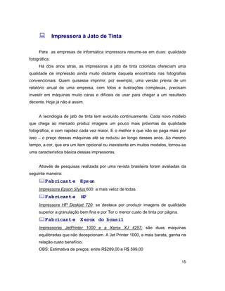 15
: Impressora à Jato de Tinta
Para as empresas de informática impressora resume-se em duas: qualidade
fotográfica.
Há dois anos atras, as impressoras a jato de tinta coloridas ofereciam uma
qualidade de impressão ainda muito distante daquela encontrada nas fotografias
convencionais. Quem quisesse imprimir, por exemplo, uma versão prévia de um
relatório anual de uma empresa, com fotos e ilustrações complexas, precisam
investir em máquinas muito caras e difíceis de usar para chegar a um resultado
decente. Hoje já não é assim.
A tecnologia de jato de tinta tem evoluído continuamente. Cada novo modelo
que chega ao mercado produz imagens um pouco mais próximas da qualidade
fotográfica, e com rapidez cada vez maior. E o melhor é que não se paga mais por
isso – o preço dessas máquinas até se reduziu ao longo desses anos. Ao mesmo
tempo, a cor, que era um item opcional ou inexistente em muitos modelos, tornou-se
uma característica básica dessas impressoras.
Através de pesquisas realizada por uma revista brasileira foram avaliadas da
seguinte maneira:
&Fabricante: Epson
Impressora Epson Stylus 600: a mais veloz de todas
&Fabricante: HP
Impressora HP Deskjet 720: se destaca por produzir imagens de qualidade
superior a granulação bem fina e por Ter o menor custo de tinta por página.
&Fabricante: Xerox do brasil
Impressoras JetPrinter 1000 e a Xerox XJ 4257: são duas maquinas
equilibradas que não decepcionam. A Jet Printer 1000, a mais barata, ganha na
relação custo benefício.
OBS: Estimativa de preços: entre R$289,00 e R$ 599,00
 
