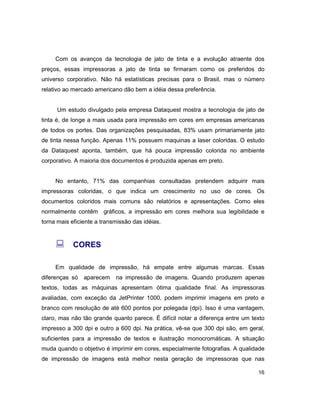 16
Com os avanços da tecnologia de jato de tinta e a evolução atraente dos
preços, essas impressoras a jato de tinta se firmaram como os preferidos do
universo corporativo. Não há estatísticas precisas para o Brasil, mas o número
relativo ao mercado americano dão bem a idéia dessa preferência.
Um estudo divulgado pela empresa Dataquest mostra a tecnologia de jato de
tinta é, de longe a mais usada para impressão em cores em empresas americanas
de todos os portes. Das organizações pesquisadas, 83% usam primariamente jato
de tinta nessa função. Apenas 11% possuem maquinas a laser coloridas. O estudo
da Dataquest aponta, também, que há pouca impressão colorida no ambiente
corporativo. A maioria dos documentos é produzida apenas em preto.
No entanto, 71% das companhias consultadas pretendem adquirir mais
impressoras coloridas, o que indica um crescimento no uso de cores. Os
documentos coloridos mais comuns são relatórios e apresentações. Como eles
normalmente contêm gráficos, a impressão em cores melhora sua legibilidade e
torna mais eficiente a transmissão das idéias.
: CORES
Em qualidade de impressão, há empate entre algumas marcas. Essas
diferenças só aparecem na impressão de imagens. Quando produzem apenas
textos, todas as máquinas apresentam ótima qualidade final. As impressoras
avaliadas, com exceção da JetPrinter 1000, podem imprimir imagens em preto e
branco com resolução de até 600 pontos por polegada (dpi). Isso é uma vantagem,
claro, mas não tão grande quanto parece. É difícil notar a diferença entre um texto
impresso a 300 dpi e outro a 600 dpi. Na prática, vê-se que 300 dpi são, em geral,
suficientes para a impressão de textos e ilustração monocromáticas. A situação
muda quando o objetivo é imprimir em cores, especialmente fotografias. A qualidade
de impressão de imagens está melhor nesta geração de impressoras que nas
 