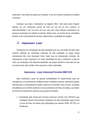 17
anteriores, mas ainda se iguala por exemplo, à de uma revista impressa em gráfica
comercial.
Qualquer que seja a impressora, se alguém olhar bem perto para imagem
gerada, vai ver minúsculos pontos de tinta em vez de um tom contínuo. A
descontinuidade é pio nos tons em que uma das cores básicas comparece em
pequena proporção em relação as demais. Nesse caso, os pontos da cor minoritária
tendem a ser mais facilmente visíveis, deteriorando a qualidade de imagem.
: Impressora Laser
Impressora de computador de alta resolução que usa uma fonte de laser para
imprimir padrões de caracteres matriciais de alta qualidade no papel (estas
impressoras têm uma resolução muito maior que as impressoras normais). As
impressoras a laser imprimem em maior velocidade do que a matricial e a jato de
tinta, sua resolução é de altíssima qualidade, seu preço também é mais alto do que
as outras duas, pois contém mais recursos e maior velocidade
Impressora Laser Advanced Function IBM 3130
Esta impressora Laser de grande confiabilidade foi desenvolvida para ser
compatível a um ambiente de múltiplos hosts e múltiplos usuários. Apresenta opções
flexíveis para a manipulação de papel, suporte de conexões mais comuns, conexões
simultâneas com até três sistemas e troca automática de fluxos de dados, que fazem
da 3130 uma impressora superior para grupos de trabalho
& Controlada pela Advanced Function Common Control Unit (AFCCU) que
consegue imprimir documentos complexos em alta velocidade, assim como
a troca de fluxo de dados para aplicações que utilizam IPDS, HP PCL ou
PostScript
 