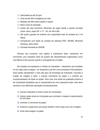18
& Velocidade de até 30 ppm
& Ciclo de até 200 mil páginas por mês
& Modelos de folha solta simplex e duplex
& Baixo custo de operação
& Aceita até sete tamanhos diferentes de papel desde a gaveta principal
(carta, ofício, duplo A4" x 17" - A3, A4, B4 e B5)
& Até quatro gavetas de entrada com capacidade total de entrada de 3 mil
folhas
& Compatíveis com todas as versões de sistemas PSF, OS/400, Microsoft
Windows, AIX e OS/2
& Conexão twinaxial ao AS/400
Sempre que enviamos uma página à impressora laser, colocamos em
movimento uma complexa série de passos tão eficientemente organizados como
uma fábrica e tão precisos quanto a coreografia de um ballet.
No coração da impressora o módulo de impressão - mecanismo que transfere
um pó negro para a página - um dispositivo que tem como ancestral a fotocopiadora.
Suas partes representam o mais alto grau da tecnologia de impressão, incluindo a
criação da imagem a laser, o preciso movimento do papel e o controle por
microprocessador de todas as ações. Para criar uma saída de qualidade próxima à
de composição tipográfica que é característica de uma impressora laser, este deve
controlar cinco diferentes operações simultaneamente:
1) precisa interpretar os sinais vindos do computador,
2) traduzir estes sinais em instruções que controlam o disparo e deslocamento
do raio laser,
3) controlar o movimento do papel,
4) polarizar o papel para que possa receber o toner negro que cria a imagem
5) fundir esta imagem no papel.
 