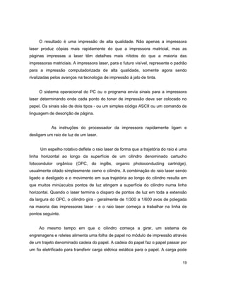 19
O resultado é uma impressão de alta qualidade. Não apenas a impressora
laser produz cópias mais rapidamente do que a impressora matricial, mas as
páginas impressas a laser têm detalhes mais nítidos do que a maioria das
impressoras matriciais. A impressora laser, para o futuro visível, represente o padrão
para a impressão computadorizada de alta qualidade, somente agora sendo
rivalizadas pelos avanços na tecnologia de impressão à jato de tinta.
O sistema operacional do PC ou o programa envia sinais para a impressora
laser determinando onde cada ponto do toner de impressão deve ser colocado no
papel. Os sinais são de dois tipos - ou um simples código ASCII ou um comando de
linguagem de descrição de página.
As instruções do processador da impressora rapidamente ligam e
desligam um raio de luz de um laser.
Um espelho rotativo deflete o raio laser de forma que a trajetória do raio é uma
linha horizontal ao longo da superfície de um cilindro denominado cartucho
fotocondutor orgânico (OPC, do inglês, organic photoconducting cartridge),
usualmente citado simplesmente como o cilindro. A combinação do raio laser sendo
ligado e desligado e o movimento em sua trajetória ao longo do cilindro resulta em
que muitos minúsculos pontos de luz atingem a superfície do cilindro numa linha
horizontal. Quando o laser termina o disparo de pontos de luz em toda a extensão
da largura do OPC, o cilindro gira - geralmente de 1/300 a 1/600 avos de polegada
na maioria das impressoras laser - e o raio laser começa a trabalhar na linha de
pontos seguinte.
Ao mesmo tempo em que o cilindro começa a girar, um sistema de
engrenagens e roletes alimenta uma folha de papel no módulo de impressão através
de um trajeto denominado cadeia do papel. A cadeia do papel faz o papel passar por
um fio eletrificado para transferir carga elétrica estática para o papel. A carga pode
 