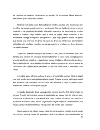20
ser positiva ou negativa, dependendo do projeto da impressora. Neste exemplo,
assumimos que a carga seja positiva.
No local onde cada ponto de luz atingiu o cilindro, provoca uma modificação em
um filme carregado negativamente - geralmente feito de óxido de zinco e outros
materiais - na superfície do cilindro alterando sua carga de forma que os pontos
tenham a mesma carga elétrica que a folha de papel. Neste exemplo, a luz
modificaria a carga de negativa para positiva. Cada carga positiva marca um ponto
que depois será impresso em preto no papel. As áreas do cilindro que permanecem
intocadas pelo raio laser mantêm sua carga negativa e resultam em áreas brancas
na cópia impressa.
A cerca da metade da rotação do cilindro, o OPC passa a ter contato com uma
bandeja que contém um pó negro denominado toner. O toner neste exemplo possui
uma carga elétrica negativa - o oposto das cargas criadas no cilindro pelo raio laser.
Como partículas de carga estática oposta se atraem mutuamente, o toner adere ao
cilindro em uma disposição de pequenos pontos nos locais onde o laser criou uma
carga.
À medida que o cilindro continua a girar, é pressionado contra a folha de papel
que está sendo alimentada pela cadeia do papel. Embora a carga elétrica no papel
seja a mesma que a carga do cilindro criada pelo raio laser, a carga no papel é maior
e remove o toner do cilindro para o papel.
A rotação do cilindro deixa sua superfície próxima a um fio fino, denominado fio
corona. É assim denominado porque a eletricidade, ao passar pelo fio, cria um anel,
uma coroa, em torno de si que possui uma carga positiva. O corona retorna toda a
superfície do cilindro a seu estado original com cargas negativas, de modo que uma
nova página pode ser desenhada na superfície do cilindro pelo raio laser.
Outro conjunto de roletes puxa o papel por uma parte do módulo de impressão
denominado unidade fusora. Ali, pressão e calor fixam o toner permanentemente no
 