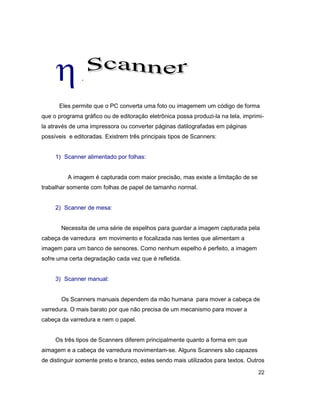 22
h.
Eles permite que o PC converta uma foto ou imagemem um código de forma
que o programa gráfico ou de editoração eletrônica possa produzi-la na tela, imprimi-
la através de uma impressora ou converter páginas datilografadas em páginas
possíveis e editoradas. Existrem três principais tipos de Scanners:
1) Scanner alimentado por folhas:
A imagem é capturada com maior precisão, mas existe a limitação de se
trabalhar somente com folhas de papel de tamanho normal.
2) Scanner de mesa:
Necessita de uma série de espelhos para guardar a imagem capturada pela
cabeça de varredura em movimento e focalizada nas lentes que alimentam a
imagem para um banco de sensores. Como nenhum espelho é perfeito, a imagem
sofre uma certa degradação cada vez que é refletida.
3) Scanner manual:
Os Scanners manuais dependem da mão humana para mover a cabeça de
varredura. O mais barato por que não precisa de um mecanismo para mover a
cabeça da varredura e nem o papel.
Os três tipos de Scanners diferem principalmente quanto a forma em que
aimagem e a cabeça de varredura movimentam-se. Alguns Scanners são capazes
de distinguir somente preto e branco, estes sendo mais utilizados para textos. Outros
 
