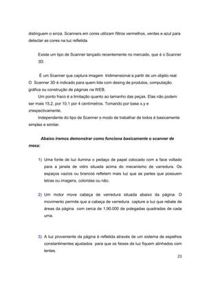 23
distinguem o sinza. Scanners em cores utilizam filtros vermelhos, verdes e azul para
detectar as cores na luz refletida.
Existe um tipo de Scanner lançado recentemente no mercado, que é o Scanner
3D.
É um Scanner que captura imagem tridimensional a partir de um objeto real.
O Scanner 3D é indicado para quem lida com desing de produtos, computação
gráfica ou construção de páginas na WEB.
Um ponto fraco é a limitação quanto ao tamanho das peças. Elas não podem
ser mais 15,2, por 10,1 por 4 centímetros. Tomando por base x,y e
zrespectivamente.
Independente do tipo de Scanner o modo de trabalhar de todos é basicamente
simples e similar.
Abaixo iremos demonstrar como funciona basicamente o scanner de
mesa:
1) Uma fonte de luz ilumina o pedaço de papel colocado com a face voltado
para a janela de vidro situada acima do mecanismo de varredura. Os
espaços vazios ou brancos refletem mais luz que as partes que possuem
letras ou imagens, coloridas ou não.
2) Um motor move cabeça de varredura situada abaixo da página. O
movimento permite que a cabeça de varredura capture a luz que rebate de
áreas da página com cerca de 1,90.000 de polegadas quadradas de cada
uma.
3) A luz proveniente da página é refletida através de um sistema de espelhos
constantimentes ajustados para que os feixes de luz fiquem alinhados com
lentes.
 