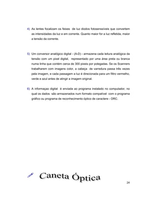 24
4) As lentes focalizam os feixes de luz diodos fotosenssíveis que convertem
as intensidades da luz e em corrente. Quanto maior for a luz refletida, maior
a tensão da corrente.
5) Um conversor analógico digital - (A-D) - armazena cada leitura analógica da
tensão com um pixel digital, representado por uma área preta ou branca
numa linha que contém cerca de 300 pixeis por polegadas. Se os Scanners
trabalharem com imagens color, a cabeça de varredura passa três vezes
pela imagem, e cada passagem a luz é direcionada para um filtro vermelho,
verde e azul antes de atingir a imagem original.
6) A informaçao digital é enviada ao programa instalado no computador, no
qual os dados são armazenados num formato compatível com o programa
gráfico ou programa de reconhecimento óptico de caractere - ORC.
!
 