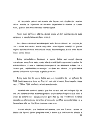25
O computador possui basicamente três formas mais simples de receber
dados através de dispositivos de entradas, dependendo totalmente de nossas
mãos, que são eles: mouse teclado e caneta óptica.
Todos estes periféricos são importantes e cada um tem sua importância, suas
vantagens e características similares entre si.
O computador baseado a caneta óptica ainda é muito escasso em comparação
com o mouse e/ou teclado. Neste computador existe alguma diferença no que diz
respeito as características relacionadas ao uso da caneta óptica. Existe mais de um
tipo de caneta óptica.
Existe computadores baseados a caneta óptica que possui sistema
operacionais específicos, estes possui tela de cristal líquido que possui uma tela de
arrame imbutido por que a precisão é muito grande para identificar a ações que o
usuário quer, dependendo da utilização. As ações são tomada por parte deste
sistema operacional específico e o aplicativo em uso.
Existe outro tipo de caneta óptica que só é necessário de um software de
OCR, funciona como se fosse um Scanner, pois esta ler dados de um papel e passa
para o PGM de OCR, isto funciona basicamente assim:
Quando você aciona a caneta, que esta por sua vez, toca qualquer tipo de
tela, uma corrente elétrica da caneta gera seu próprio campo magnético que altera a
tensão da corrente que esteja passando pelos fios ou pelo revestimento metálico
baseado nas alterações da corrente o processador identifica as coordenadas x e y
da caneta na tela e a direção de qualquer movimento.
A mais simples, que funciona basicamente como um Scanner, captura os
dados e os repassa para o programa de OCR tudo o que foi traçado na entrada e
 