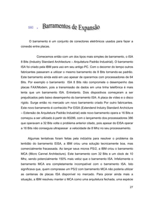 27
; .
O barramento é um conjunto de conectores eletrônicos usados para fazer a
conexão entre placas.
Comecemos então com um dos tipos mais simples de barramento, o ISA
8 Bits (Industry Standard Architecture – Arquitetura Padrão Industrial). O barramento
ISA foi criado pela IBM para uso em seu antigo PC. Com o decorrer do tempo outros
fabricantes passaram a utilizar o mesmo barramento de 8 Bits tornando-se padrão.
Este barramento ainda está em uso apesar de operarmos com processadores de 64
Bits. Por exemplo o barramento ISA 8 Bits não compromete o desempenho das
placas FAX/Modem, pois a transmissão de dados em uma linha telefônica é mais
lenta que um barramento ISA. Entretanto. Dois dispositivos começaram a ser
prejudicados pelo baixo desempenho do barramento ISA: A placa de vídeo e o disco
rígido. Surge então no mercado um novo barramento criado Por outro fabricantes.
Este novo barramento é conhecido Por EISA (Extendend Indutry Standard Archicture
– Extensão de Arquitetura Padrão Industrial) este novo barramento opera a 16 Bits e
começou a ser utilizado à partir do 80286, com o lançamento dos processadores 386
que operavam a 32 Bits volta o problema anterior citado, pois apesar do EISA operar
a 16 Bits não conseguia ultrapassar a velocidade de 8 Mhz no seu processamento.
Algumas tentativas foram feitas pela indústria para resolver o problema da
lentidão do barramento EISA, a IBM criou uma solução tecnicamente boa, mas
comercialmente fracassada. Ao lançar seus micros PS/2, a IBM criou o barramento
MCA (Micro Cannel Architecture). Este barramento com 32 Bits e um clock de 10
Mhz, sendo potencialmente 150% mais veloz que o barramento ISA. Infelizmente o
barramento MCA era completamente incompatível com o barramento ISA. Isto
significava que, quem comprasse um PS/2 com barramento MCA não poderia utilizar
as centenas de placas ISA disponível no mercado. Para piorar ainda mais a
situação, a IBM resolveu manter o MCA como uma arquitetura fechada, uma espécie
 