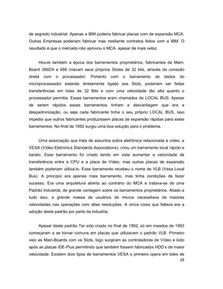 28
de segredo industrial. Apenas a IBM poderia fabricar placas com de expansão MCA.
Outras Empresas poderiam fabricar mas mediante contratos feitos com a IBM. O
resultado é que o mercado não aprovou o MCA, apesar de mais veloz.
Houve também a época dos barramentos proprietários, fabricantes de Main-
Board 386DX e 486 criavam seus próprios Slotes de 32 bits, através da conexão
direta com o processador. Portanto com o barramento de dados do
microprocessador estando diretamente ligado aos Slots, poderiam ser feitas
transferências em lotes de 32 Bits e com uma velocidade tão alta quanto o
processador permitia. Esses barramentos eram chamados de LOCAL BUS. Apesar
de serem rápidos esses barramentos tinham a desvantagem que era a
despadronização, ou seja cada fabricante tinha o seu próprio LOCAL BUS, isso
impedia que outros fabricantes produzissem placas de expansão rápidas para estes
barramentos. No final de 1992 surgiu uma boa solução para o problema.
Uma associação que trata de assuntos sobre eletrônica relacionada a vídeo, a
VESA (Vídeo Eletronics Standards Associations), criou um barramento local rápido e
barato. Esse barramento foi criado tendo em vista aumentar a velocidade de
transferência entre a CPU e a placa de Vídeo, mas outras placas de expansão
também poderiam utiliza-lo. Esse barramento recebeu o nome de VLB (Vesa Local
Bus). A princípio era apenas mais barramento, mas tinha condições de fazer
sucesso. Era uma arquitetura aberta ao contrário do MCA e tratava-se de uma
Padrão Industrial, de grande vantagem sobre os barramentos proprietários. Aliado a
tudo isso, a grande massa de usuários de micros necessitava de maiores
velocidades nas operações com altas resoluções. A única coisa que faltava era a
adoção deste padrão por parte da industria.
Apesar deste padrão Ter sido criado no final de 1992, só em meados de 1993
começaram a se tornar comuns em placas que utilizavam o padrão VLB. Primeiro
veio as Main-Boards com os Slots, logo surgiram as controladoras de Vídeo e lodo
após as placas IDE-Plus permitindo que também fossem fabricados HDD’s de maior
velocidade. Existem dois tipos de barramentos VESA o primeiro opera em lotes de
 