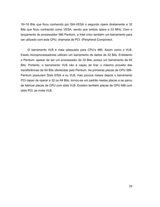 29
16+16 Bits que ficou conhecido por ISA-VESA o segundo opera diretamente a 32
Bits que ficou conhecido como VESA, sendo que ambos opera a 33 MHz. Com o
lançamento do processador 586 Pentium, a Intel criou também um barramento para
ser utilizado com esta CPU, chamada de PCI (Peripheral Componect.
O barramento VLB é mais adequado para CPU’s 486. Assim como o VLB.
Esses microprocessadores utilizam um barramento de dados de 32 Bits. Entretanto
o Pentium, apesar de ser um processador de 32 Bits, possui um barramento de 64
Bits. Portanto, o barramento VLB não é capaz de tirar o máximo proveito das
transferências de 64 Bits oferecidas pelo Pentium. As primeiras placas de CPU 586-
Pentium possuíam Slots EISA e ou VLB, mas poucos meses depois o barramento
PCI capaz de operar a 32 ou 64 Bits, tornou-se um padrão nestas placas e se parou
de fabricar placas de CPU com slots VLB. Existem também placas de CPU 486 com
slots PCI, ao invés VLB.
 