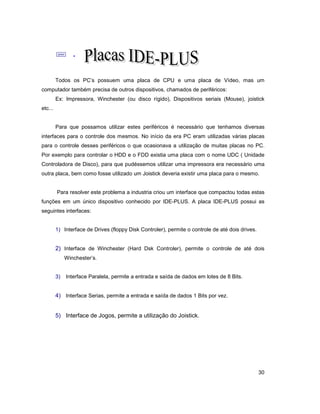 30
; .
Todos os PC’s possuem uma placa de CPU e uma placa de Vídeo, mas um
computador também precisa de outros dispositivos, chamados de periféricos:
Ex: Impressora, Winchester (ou disco rígido), Dispositivos seriais (Mouse), joistick
etc...
Para que possamos utilizar estes periféricos é necessário que tenhamos diversas
interfaces para o controle dos mesmos. No início da era PC eram utilizadas várias placas
para o controle desses periféricos o que ocasionava a utilização de muitas placas no PC.
Por exemplo para controlar o HDD e o FDD existia uma placa com o nome UDC ( Unidade
Controladora de Disco), para que pudéssemos utilizar uma impressora era necessário uma
outra placa, bem como fosse utilizado um Joistick deveria existir uma placa para o mesmo.
Para resolver este problema a industria criou um interface que compactou todas estas
funções em um único dispositivo conhecido por IDE-PLUS. A placa IDE-PLUS possui as
seguintes interfaces:
1) Interface de Drives (floppy Disk Controler), permite o controle de até dois drives.
2) Interface de Winchester (Hard Dsk Controler), permite o controle de até dois
Winchester’s.
3) Interface Paralela, permite a entrada e saída de dados em lotes de 8 Bits.
4) Interface Serias, permite a entrada e saída de dados 1 Bits por vez.
5) Interface de Jogos, permite a utilização do Joistick.
 