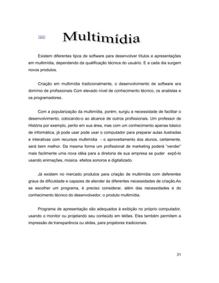 31
;
Existem diferentes tipos de software para desenvolver títulos e apresentações
em multimídia, dependendo da qualificação técnica do usuário. E a cada dia surgem
novos produtos.
Criação em multimídia tradicionalmente, o desenvolvimento de software era
domínio de profissionais Com elevado nível de conhecimento técnico, os analistas e
os programadores.
Com a popularização da multimídia, porém, surgiu a necessidade de facilitar o
desenvolvimento, colocando-o ao alcance de outros profissionais. Um professor de
História por exemplo, perito em sua área, mas com um conhecimento apenas básico
de informática, já pode usar pode usar o computador para preparar aulas ilustradas
e interativas com recursos multimídia - o aproveitamento dos alunos, certamente,
será bem melhor. Da mesma forma um profissional de marketing poderá “vender”
mais facilmente uma nova idéia para a diretoria de sua empresa se puder expô-lo
usando animações, música efeitos sonoros e digitalizado.
Já existem no mercado produtos para criação de multimídia com deferentes
graus de dificuldade e capazes de atender às diferentes necessidades de criação.Ao
se escolher um programa, é preciso considerar, além das necessidades e do
conhecimento técnico do desenvolvedor, o produto multimídia.
Programa de apresentação são adequados à exibição no próprio computador,
usando o monitor ou projetando seu conteúdo em telões. Eles também permitem a
impressão de transparência ou slides, para projetores tradicionais.
 
