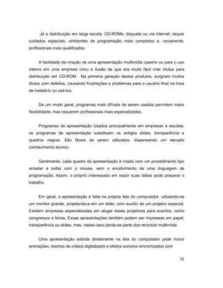32
Já a distribuição em larga escala. CD-ROMs, disquete ou via internet, requer
cuidados especiais, ambientes de programação mais completos e, novamente,
profissionais mais qualificados.
A facilidade de criação de uma apresentação multimídia caseira ou para o uso
interno em uma empresa criou a ilusão de que era muito fácil criar títulos para
distribuição em CD-ROM. Na primeira geração destes produtos, surgiram muitos
títulos com defeitos, causando frustrações e problemas para o usuário final na hora
de instalá-lo ou usá-los.
De um modo geral, programas mais difíceis de serem usados permitem maior
flexibilidade, mas requerem profissionais mais especializados.
Programas de apresentação Usados principalmente em empresas e escolas,
os programas de apresentação substituem os antigos slides, transparência e
quadros negros. São fáceis de serem utilizados, dispensando um elevado
conhecimento técnico.
Geralmente, cada quadro da apresentação é criado com um procedimento tipo
arrastar e soltar com o mouse, sem o envolvimento de uma linguagem de
programação. Assim, o próprio interessado em expor suas idéias pode preparar o
trabalho.
Em geral, a apresentação é feita na própria tela do computador, utilizando-se
um monitor grande, projetando-a em um telão, com auxílio de um projetor especial.
Existem empresas especializadas em alugar esses projetores para eventos, como
congressos e feiras, Essas apresentações também podem ser impressas em papel,
transparência ou slides, mas, nesse caso perde-se parte dos recursos multimídia.
Uma apresentação exibida diretamente na tela do computador pode incluir
animações, trechos de vídeos digitalizado e efeitos sonoros sincronizados com
 