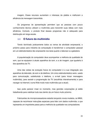 33
imagem, Esses recursos aumentam o interesse da platéia e melhoram a
eficiência da mensagem transmitida.
Os programas de apresentação permitem que as pessoas com pouco
conhecimento técnico utilizem a multimídia para transmitir suas idéias com mais
eficiência. Contudo, o produto final desses programas não é adequado para
distribuição em larga escala.
; O futuro da multimídia
Tendo dominado praticamente todos os ramos de atividade empresarial, o
próximo passo para indústria da computação é transformar o computador pessoal
em um eletrodoméstico tão onipresente nos lares quanto o televisor e a geladeira.
A popularização do computador deve acompanhar a melhoria da qualidade de
som, que se equiparar à atuais aparelhos de som, e a de imagem, que igualaria à
dos aparelhos de TV.
Uma das visões da evolução futura do computador é a sua integração aos
aparelhos de televisão, de som e de telefone. Um único eletrodoméstico seria usado
para comunicação, substituindo o telefone, o e-mail (para trocar mensagens
multimídia), para assistir a programação da TV (escolhida interativamente) e para
navegar na Internet ( numa Web muito mais multimídia que a atual).
Isso pode parecer irreal no momento, mas grandes corporações já estão
trabalhando para viabilizar tudo isso dentro de um futuro muito próximo.
Fabricantes de microprocessadores estarão lançando novos modelos, os MMX,
capazes de reconhecer instruções especiais para lidar com dados multimídia, o que
representa um importante passo para a melhoria da qualidade nos computadores.
 