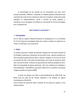 35
A comunicação se faz através de um computador que atua como
servidor (chamado "reflector"), utilizando um software gratuito (shareware) que
você pode Se você não tem câmara de vídeo e/ou microfone, ainda assim pode
participar na videoconferência, vendo e ouvindo às outras pessoas, e
mandando a sua mensagem via teclado em uma janela de chat (conversação)
que o programa tem.
Que hardware é necessário ?
: Computador
Um PC 386 ou superior rodando Windows for workgroups (3.11) ou Windows
95. O micro deve ter uma ligação direta com a rede ou utilizar um modem de no
mínimo 14.400 bps e uma conta SLIP.
: Vídeo
A maneira mais fácil e barata de transmitir imagens em movimento através do
CU-SeeMe é utilizando a Quickcam da Connectix. Essa câmera consiste num
CCD (Charge-Coupled Device) apto a capturar imagens em 64 tons de cinza
em janelas até 320 x 240 pixels acondicionado num corpo de tamanho menor
que uma bola de tênis. A câmera se liga através da interface paralela do micro.
Não há necessidade de placas adicionais. Vem com software de instalação e
duas aplicações: o QuickMovie, para gerar vídeos AVI e o QuickPict, para gerar
imagens paradas em arquivos.BMP.
O preço da câmera nos USA é aproximadamente de US$ 85.00. No
Brasil está por volta de R$ 180,00, chegando a ser vendida em alguns
revendedores a R$ 240,00.
Outra maneira de transmitir vídeo é através de uma placa de captura e uma
câmera externa.
 