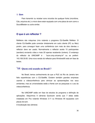 36
: Som
Para transmitir ou receber sons oriundos de qualquer fonte (microfone,
Cds, arquivos etc.) o micro deve estar equipado com uma placa de som como a
SoundBlaster ou outra similar.
O que é um reflector ?
Refletors são máquinas Unix rodando o programa CU-SeeMe Refletor. O
cliente CU-SeeMe pode conectar diretamente em outro cliente (PC ou Mac)
porém, para conseguir fazer uma conferência com mais de dois clientes o
reflector deve ser usado. Normalmente o reflector aceita 15 participantes
(senders) enviando vídeo e mais 20 apenas recebendo (lurkers). O endereço
do reflector da UNICAMP é : "scon.cmp.unicamp.br" ou se preferir:
143.106.30.65. Uma nova versão do reflector para Windows95 está em fase de
testes.
9 Quem está usando no Brasil ?
No Brasil, temos conhecimento de que a PUC do Rio de Janeiro tem
feito experiências com o CU-SeeMe. Existem também grandes empresas
usando a videoconferência para otimizar as apresentações nos seus
ambientes, mas as universidades estão a frente com as pesquisas e o uso da
videoconferência.
Na UNICAMP estão em fase de estudos do programa e definição de
aplicações. Adquirimos 9 câmeras Quickcam sendo que 7 delas estão
instaladas em Pcs rodando Windows 3.11 ou Windows 95 equipados com
placas de som.
A localização das câmeras:
 