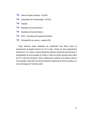 37
9 Sala do Projeto Vaticano - CCUEC
9 Laboratório de Conectividade - CCUEC
9 Cepagri
9 Residência Channel Works 1
9 Residência Channel Works 2
9 DCA - Faculdade de Engenharia Elétrica
9 Embratel Rio de Janeiro - projeto ATM
Duas câmeras estão instaladas em residências que fazem parte do
experimento de ligação Internet via TV à cabo. Unindo as duas experiências
(Internet em TV a cabo e videoconferência) estamos estudando tecnicamente a
possibilidade de comunicação em áudio e vídeo em locais servidos pela malha
da TV a cabo de Campinas. Assim, objetivamos viabilizar com baixos custos a
comunicação multimídia via Internet utilizando softwares de domínio público e a
nova tecnologia de "modems cabo".
 
