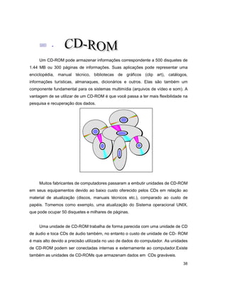 38
; .
Um CD-ROM pode armazenar informações correspondente a 500 disquetes de
1.44 MB ou 300 páginas de informações. Suas aplicações pode representar uma
enciclopédia, manual técnico, bibliotecas de gráficos (clip art), catálogos,
informações turísticas, almanaques, dicionários e outros. Elas são também um
componente fundamental para os sistemas multimídia (arquivos de vídeo e som). A
vantagem de se utilizar de um CD-ROM é que você passa a ter mais flexibilidade na
pesquisa e recuperação dos dados.
Muitos fabricantes de computadores passaram a embutir unidades de CD-ROM
em seus equipamentos devido ao baixo custo oferecido pelos CDs em relação ao
material de atualização (discos, manuais técnicos etc.), comparado ao custo de
papéis. Tomemos como exemplo, uma atualização do Sistema operacional UNIX,
que pode ocupar 50 disquetes e milhares de páginas.
Uma unidade de CD-ROM trabalha de forma parecida com uma unidade de CD
de áudio e toca CDs de áudio também, no entanto o custo de unidade de CD- ROM
é mais alto devido a precisão utilizada no uso de dados do computador. As unidades
de CD-ROM podem ser conectadas internas e externamente ao computador.Existe
também as unidades de CD-ROMs que armazenam dados em CDs graváveis.
 